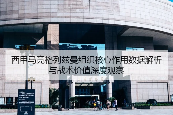 西甲马竞格列兹曼组织核心作用数据解析与战术价值深度观察