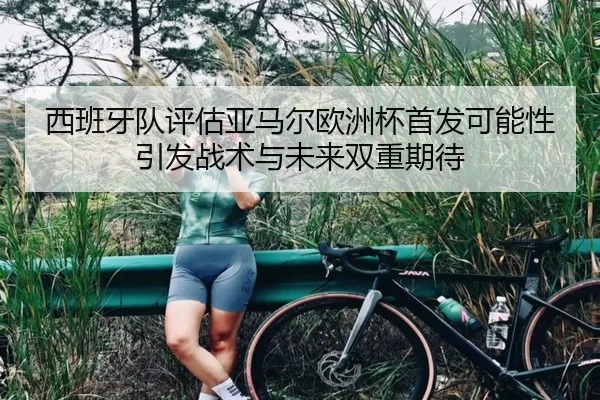 西班牙队评估亚马尔欧洲杯首发可能性引发战术与未来双重期待