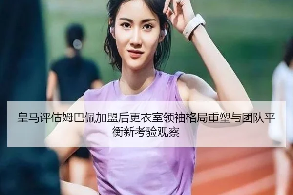 皇马评估姆巴佩加盟后更衣室领袖格局重塑与团队平衡新考验观察