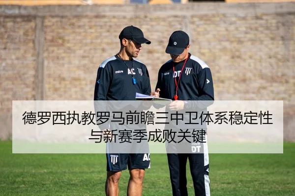 德罗西执教罗马前瞻三中卫体系稳定性与新赛季成败关键