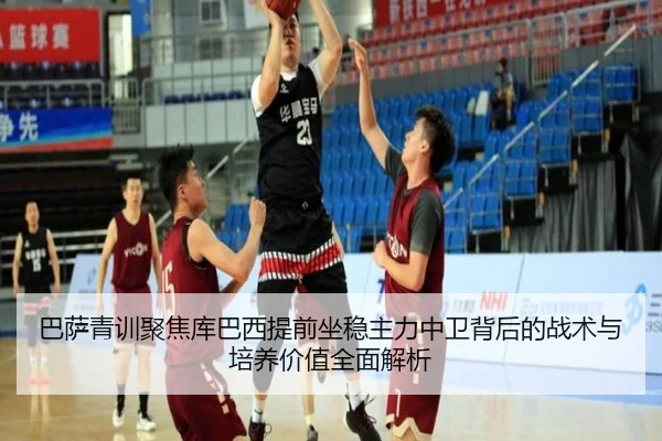 巴萨青训聚焦库巴西提前坐稳主力中卫背后的战术与培养价值全面解析
