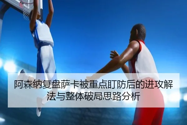阿森纳复盘萨卡被重点盯防后的进攻解法与整体破局思路分析